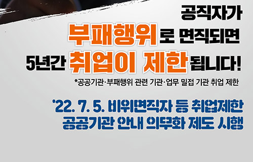 공직자가 부패행위로 면직되면 5년간 취업이 제한됩니다.
*공공기관 부패행위 관련 기관 업무 밀접 기관 취업제한
22. 7. 5 비위면직자 등 취업제한 공공기관 안내 의무화 제도 시행